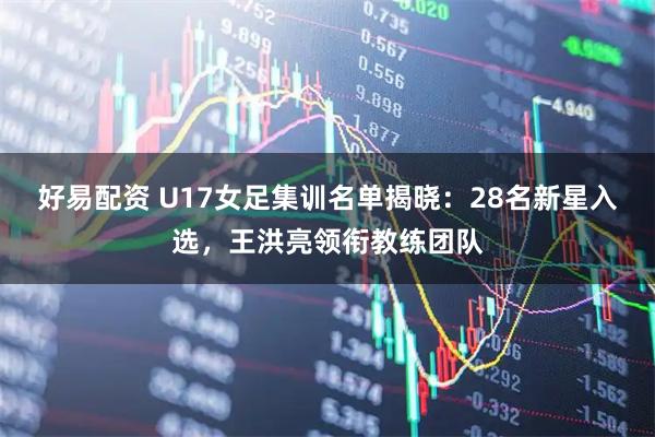 好易配资 U17女足集训名单揭晓：28名新星入选，王洪亮领衔教练团队
