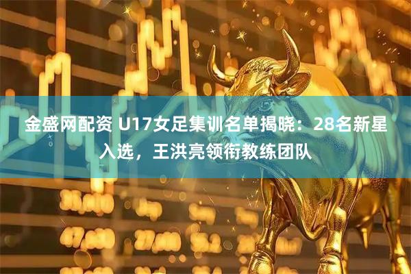 金盛网配资 U17女足集训名单揭晓：28名新星入选，王洪亮领衔教练团队