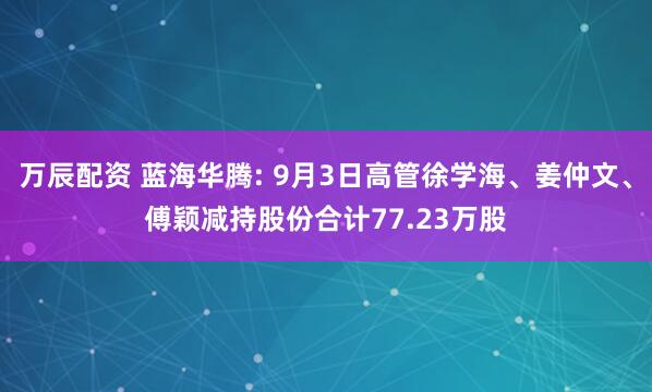 万辰配资 蓝海华腾: 9月3日高管徐学海、姜仲文、傅颖减持股份合计77.23万股