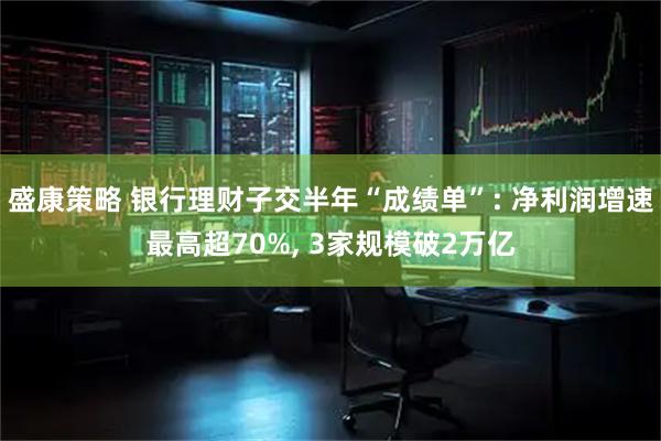 盛康策略 银行理财子交半年“成绩单”: 净利润增速最高超70%, 3家规模破2万亿