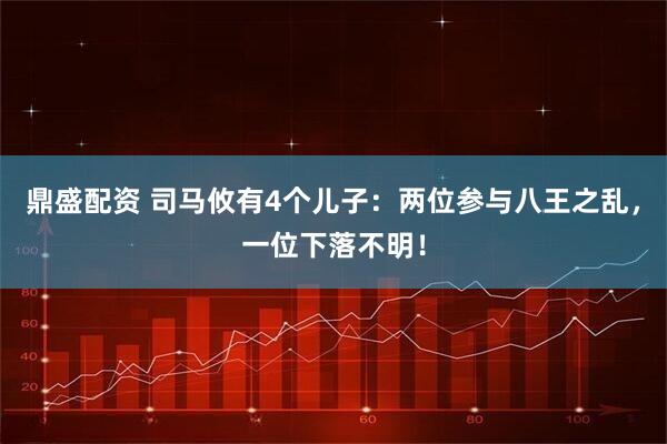 鼎盛配资 司马攸有4个儿子：两位参与八王之乱，一位下落不明！