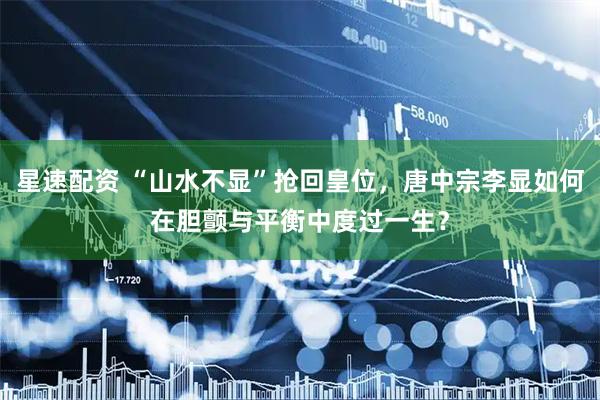 星速配资 “山水不显”抢回皇位，唐中宗李显如何在胆颤与平衡中度过一生？