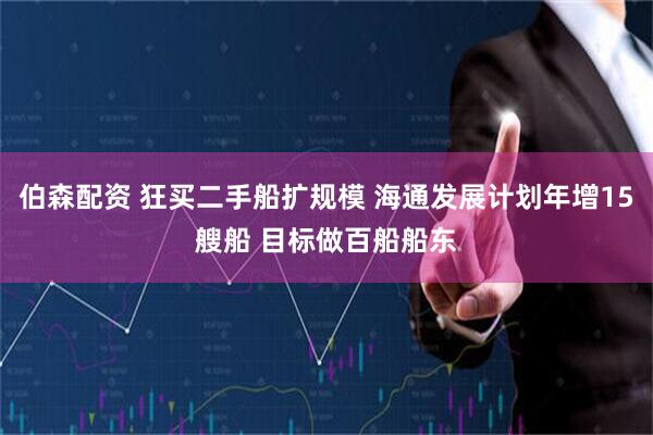 伯森配资 狂买二手船扩规模 海通发展计划年增15艘船 目标做百船船东