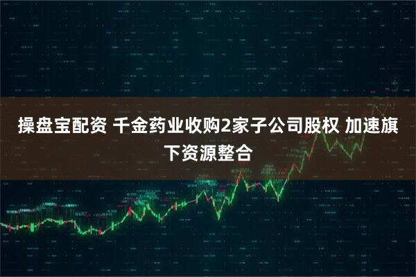 操盘宝配资 千金药业收购2家子公司股权 加速旗下资源整合