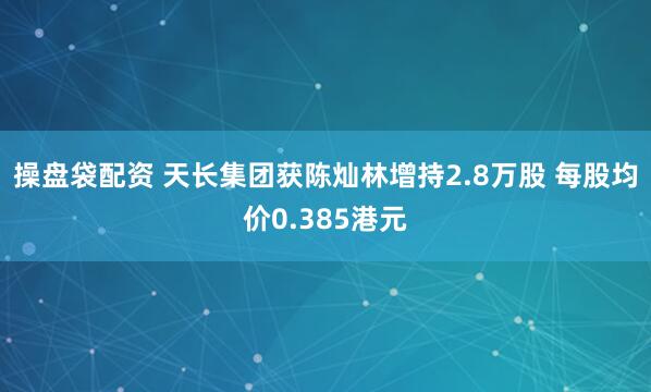 操盘袋配资 天长集团获陈灿林增持2.8万股 每股均价0.385港元