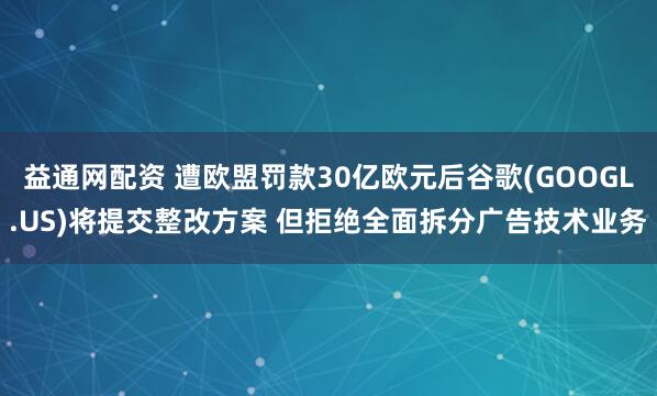 益通网配资 遭欧盟罚款30亿欧元后谷歌(GOOGL.US)将提交整改方案 但拒绝全面拆分广告技术业务