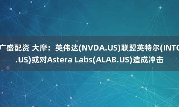 广盛配资 大摩：英伟达(NVDA.US)联盟英特尔(INTC.US)或对Astera Labs(ALAB.US)造成冲击
