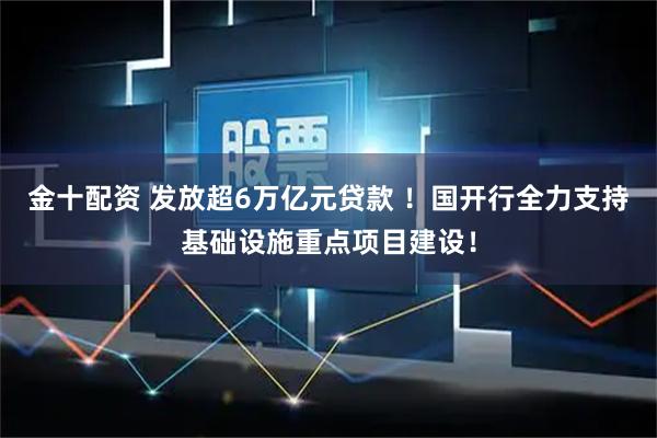 金十配资 发放超6万亿元贷款 ！国开行全力支持基础设施重点项目建设！