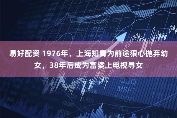 易好配资 1976年，上海知青为前途狠心抛弃幼女，38年后成为富婆上电视寻女