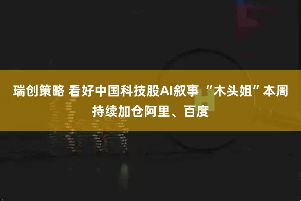 瑞创策略 看好中国科技股AI叙事 “木头姐”本周持续加仓阿里、百度