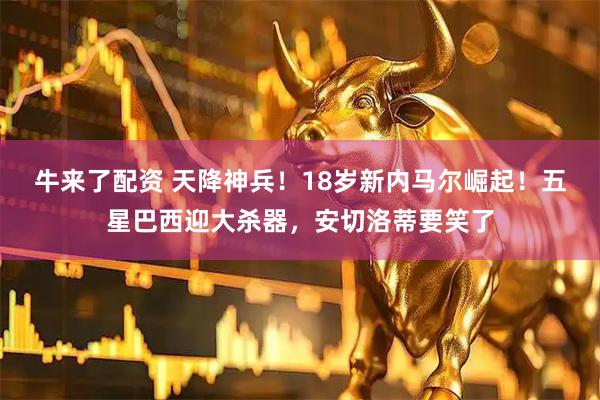 牛来了配资 天降神兵！18岁新内马尔崛起！五星巴西迎大杀器，安切洛蒂要笑了
