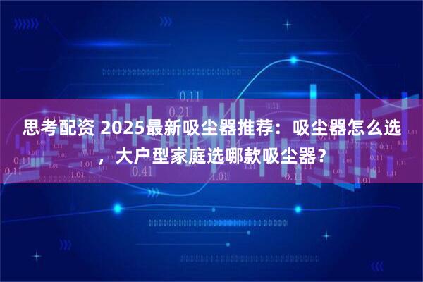 思考配资 2025最新吸尘器推荐：吸尘器怎么选，大户型家庭选哪款吸尘器？