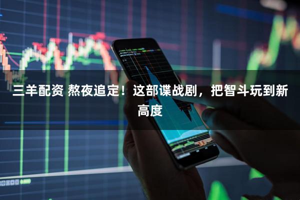 三羊配资 熬夜追定！这部谍战剧，把智斗玩到新高度