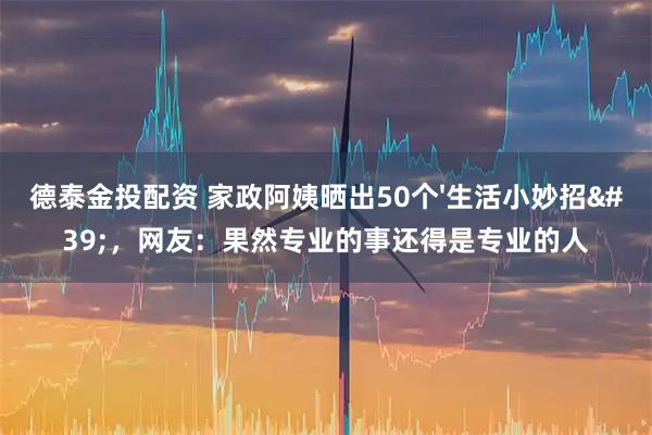 德泰金投配资 家政阿姨晒出50个'生活小妙招'，网友：果然专业的事还得是专业的人