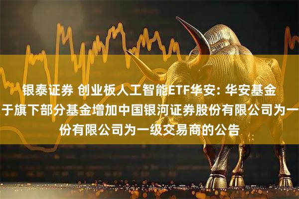 银泰证券 创业板人工智能ETF华安: 华安基金管理有限公司关于旗下部分基金增加中国银河证券股份有限公司为一级交易商的公告