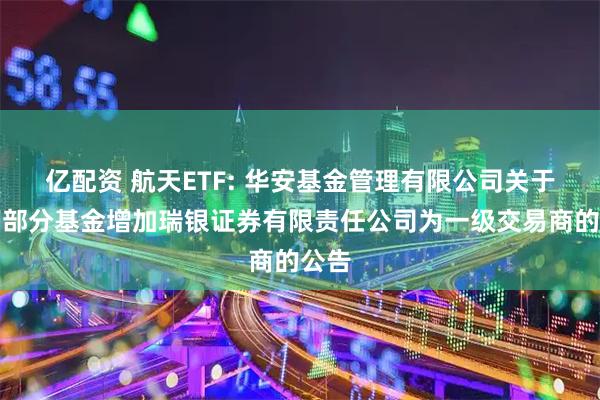 亿配资 航天ETF: 华安基金管理有限公司关于旗下部分基金增加瑞银证券有限责任公司为一级交易商的公告