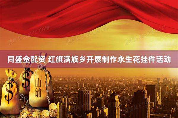同盛金配资 红旗满族乡开展制作永生花挂件活动