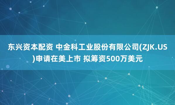 东兴资本配资 中金科工业股份有限公司(ZJK.US)申请在美上市 拟筹资500万美元