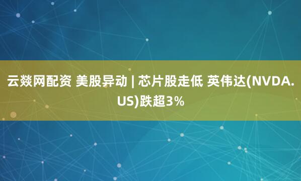 云燚网配资 美股异动 | 芯片股走低 英伟达(NVDA.US)跌超3%