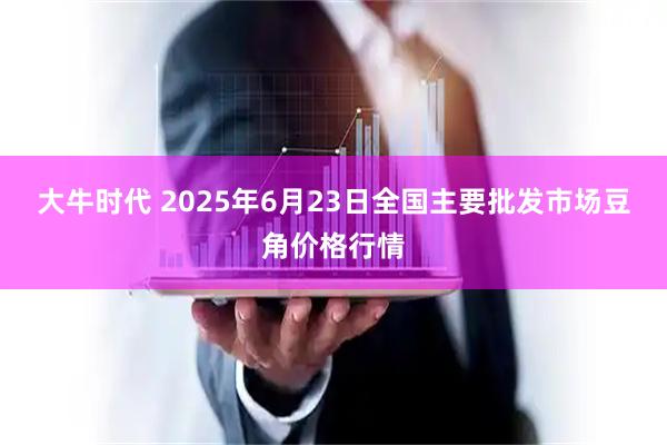 大牛时代 2025年6月23日全国主要批发市场豆角价格行情