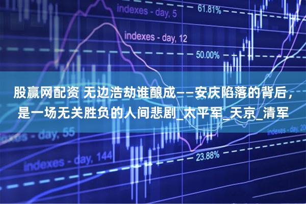 股赢网配资 无边浩劫谁酿成——安庆陷落的背后，是一场无关胜负的人间悲剧_太平军_天京_清军