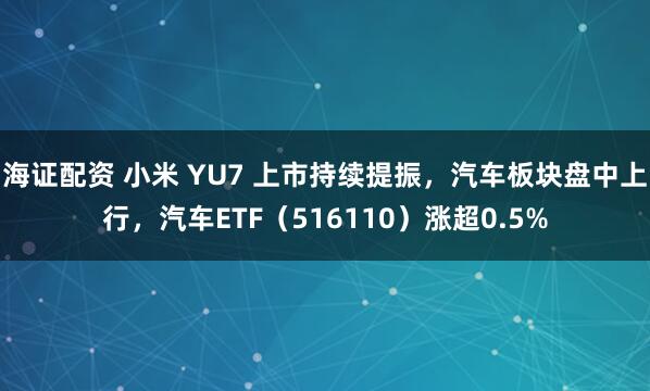 海证配资 小米 YU7 上市持续提振，汽车板块盘中上行，汽车ETF（516110）涨超0.5%
