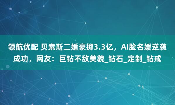 领航优配 贝索斯二婚豪掷3.3亿，AI脸名媛逆袭成功，网友：巨钻不敌美貌_钻石_定制_钻戒