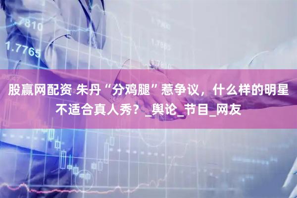 股赢网配资 朱丹“分鸡腿”惹争议，什么样的明星不适合真人秀？_舆论_节目_网友