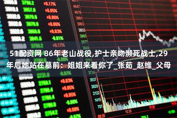 51配资网 86年老山战役,护士亲吻濒死战士,29年后她站在墓前：姐姐来看你了_张茹_赵维_父母