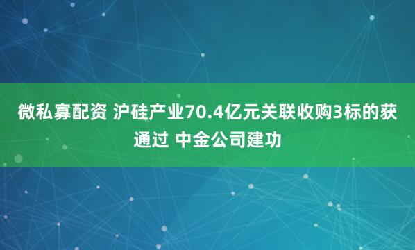 微私寡配资 沪硅产业70.4亿元关联收购3标的获通过 中金公司建功