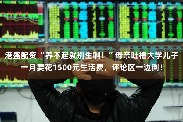 港盛配资 “养不起就别生啊！”母亲吐槽大学儿子一月要花1500元生活费，评论区一边倒！