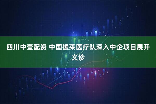 四川中壹配资 中国援莱医疗队深入中企项目展开义诊